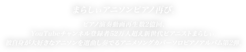 まらしぃアニソンピアノ再び。ピアノ演奏動画再生数2億回、YouTubeチャンネル登録者53万人超え新世代ピアニストまらしぃ。彼自身が大好きなアニソンを選曲し奏でるアニメソングカバーソロピアノアルバム第2弾。