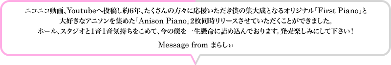 ニコニコ動画、Youtubeへ投稿し約6年、たくさんの方々に応援いただき僕の集大成となるオリジナル「First Piano」と大好きなアニソンを集めた「Anison Piano」2枚同時リリースさせていただくことができました。ホール、スタジオと1音1音気持ちをこめて、今の僕を一生懸命に詰め込んでおります。発売楽しみにして下さい！ Message from まらしぃ