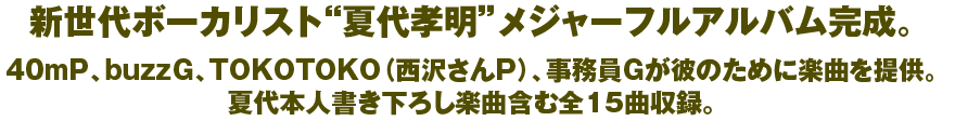 新世代ボーカリスト“夏代孝明”メジャーフルアルバム完成。40mP、buzzG、TOKOTOKO（西沢さんP）、事務員Gが彼のために楽曲を提供。夏代本人書き下ろし楽曲含む全15曲収録。