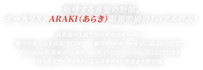 咆哮する赤髪の野獣、ボーカリストARAKI（あらき）限界突破の1stアルバム！総動画再生数1,000万再生オーバー！爆発的な人気を誇る「ECHO」「一騎当千」のカバーをはじめ、DECO*27、Crusher-P、柴崎浩（a.b.s./ex-WANDS）、tilt-six、MARETUなど錚々たるアーティストによる書き下ろし楽曲を多数収録。