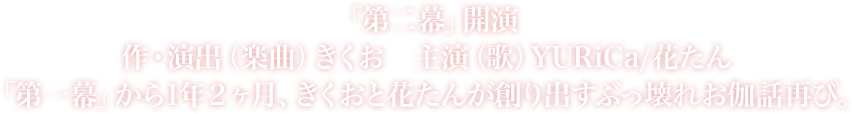 「第二幕」開演 作・演出（楽曲） きくお 主演（歌） YURiCa/花たん 「第一幕」から1年2ヶ月、きくおと花たんが創り出すぶっ壊れお伽話再び。